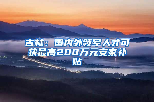 吉林：国内外领军人才可获最高200万元安家补贴