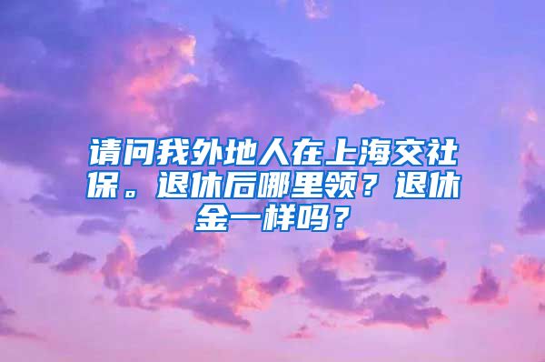 请问我外地人在上海交社保。退休后哪里领？退休金一样吗？