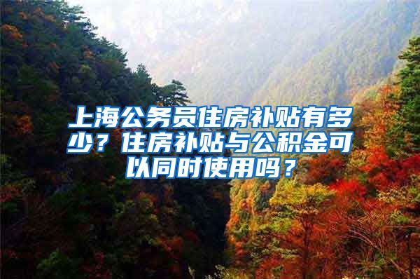 上海公务员住房补贴有多少？住房补贴与公积金可以同时使用吗？
