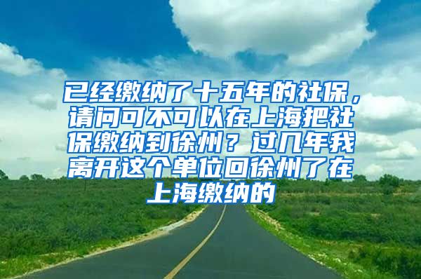 已经缴纳了十五年的社保，请问可不可以在上海把社保缴纳到徐州？过几年我离开这个单位回徐州了在上海缴纳的