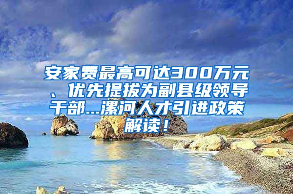 安家费最高可达300万元、优先提拔为副县级领导干部...漯河人才引进政策解读！