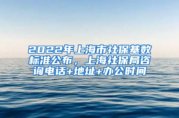 2022年上海市社保基数标准公布，上海社保局咨询电话+地址+办公时间