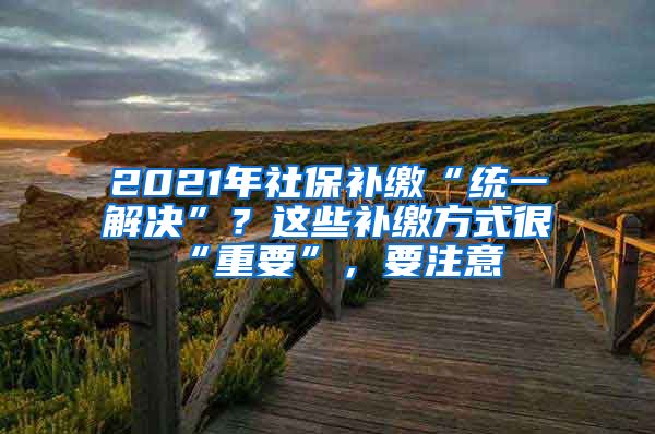 2021年社保补缴“统一解决”？这些补缴方式很“重要”，要注意