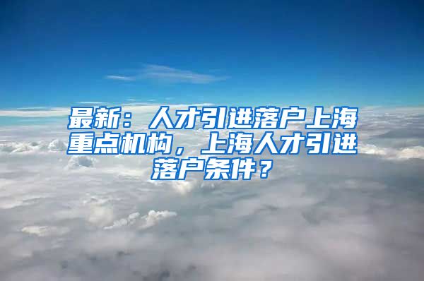 最新：人才引进落户上海重点机构，上海人才引进落户条件？