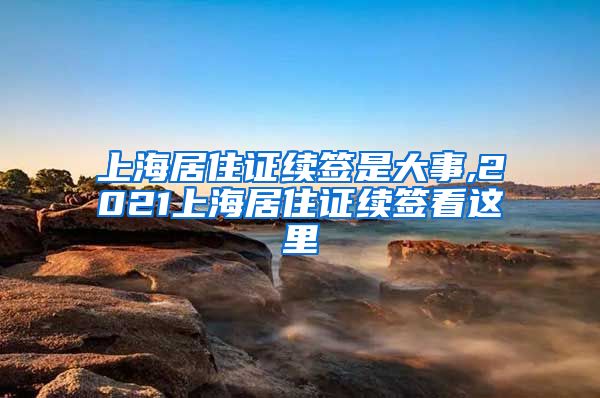 上海居住证续签是大事,2021上海居住证续签看这里