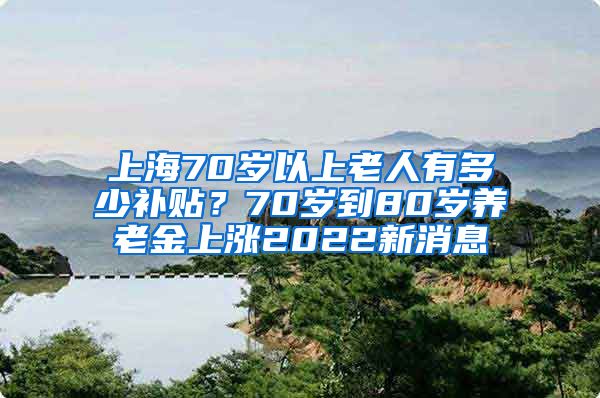 上海70岁以上老人有多少补贴？70岁到80岁养老金上涨2022新消息