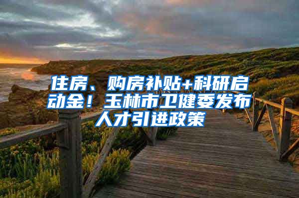 住房、购房补贴+科研启动金！玉林市卫健委发布人才引进政策