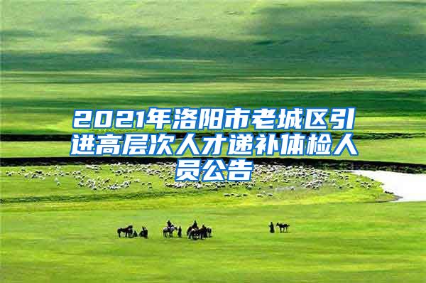 2021年洛阳市老城区引进高层次人才递补体检人员公告