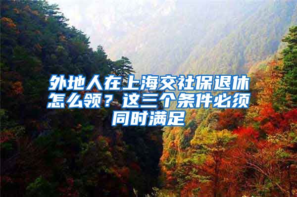 外地人在上海交社保退休怎么领？这三个条件必须同时满足