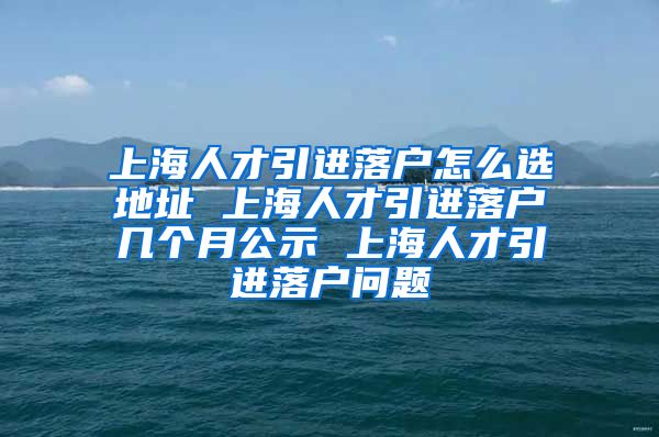 上海人才引进落户怎么选地址 上海人才引进落户几个月公示 上海人才引进落户问题