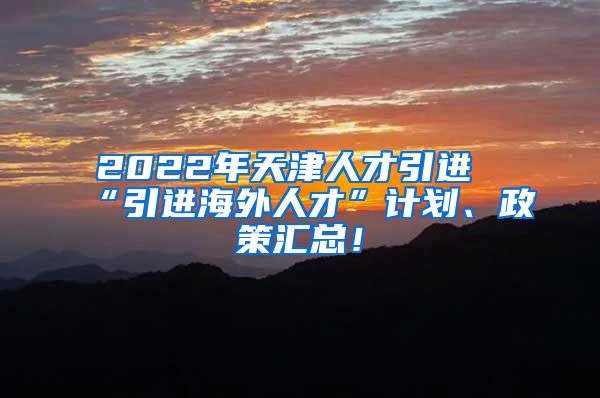 2022年天津人才引进“引进海外人才”计划、政策汇总！