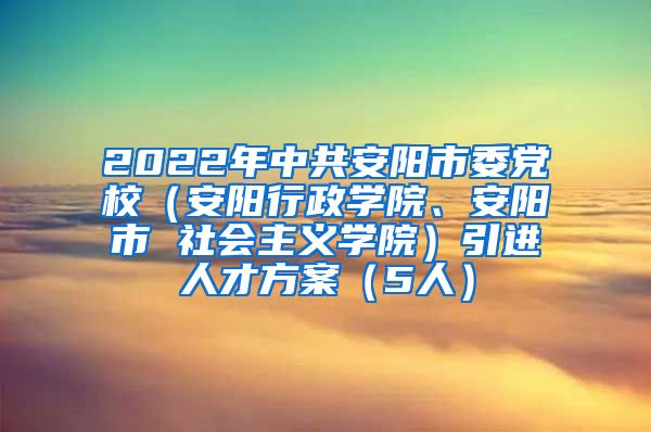 2022年中共安阳市委党校（安阳行政学院、安阳市 社会主义学院）引进人才方案（5人）