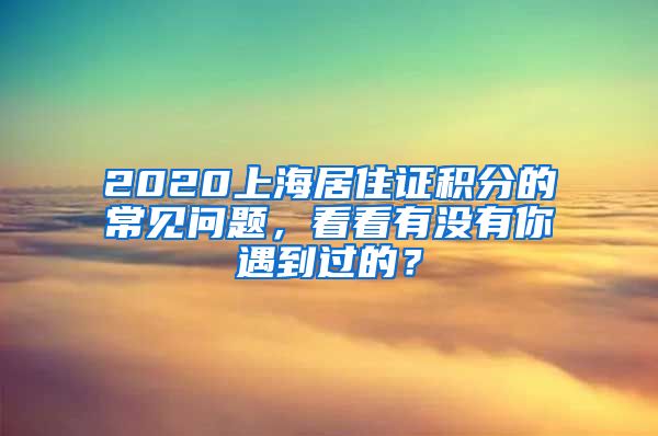 2020上海居住证积分的常见问题，看看有没有你遇到过的？