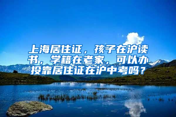 上海居住证，孩子在沪读书，学籍在老家，可以办投靠居住证在沪中考吗？