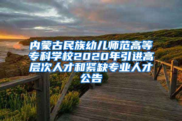 内蒙古民族幼儿师范高等专科学校2020年引进高层次人才和紧缺专业人才公告