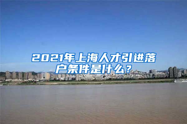 2021年上海人才引进落户条件是什么？