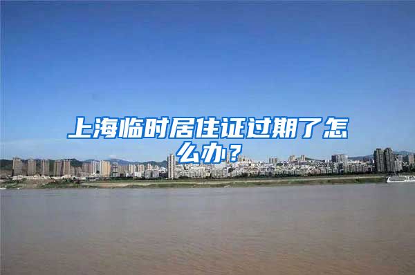 上海临时居住证过期了怎么办？