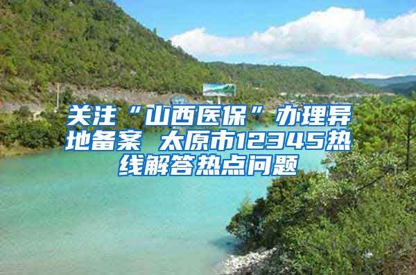 关注“山西医保”办理异地备案 太原市12345热线解答热点问题