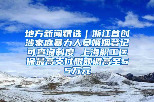 地方新闻精选｜浙江首创涉家庭暴力人员婚姻登记可查询制度 上海职工医保最高支付限额调高至55万元