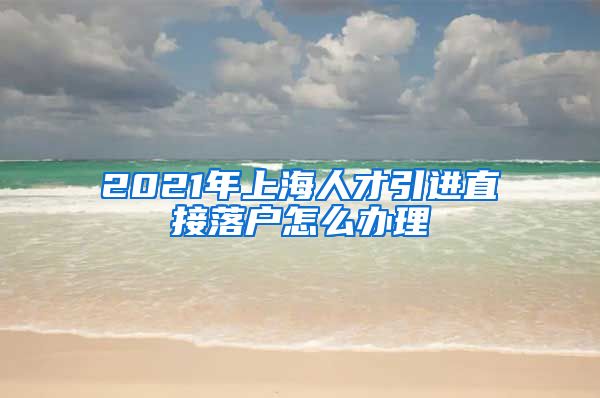 2021年上海人才引进直接落户怎么办理