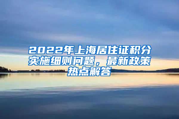 2022年上海居住证积分实施细则问题，最新政策热点解答