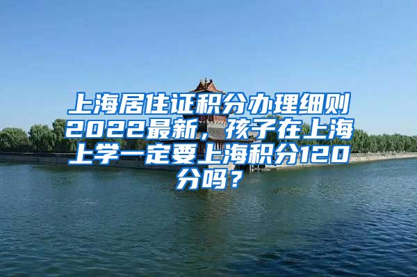 上海居住证积分办理细则2022最新，孩子在上海上学一定要上海积分120分吗？