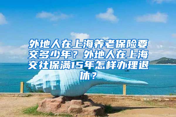 外地人在上海养老保险要交多少年？外地人在上海交社保满15年怎样办理退休？