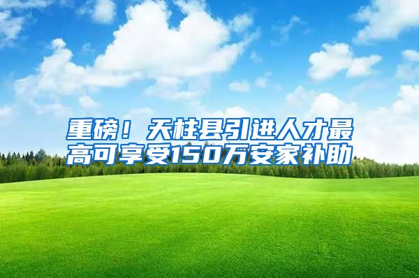 重磅！天柱县引进人才最高可享受150万安家补助