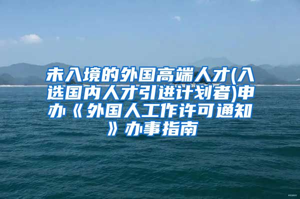 未入境的外国高端人才(入选国内人才引进计划者)申办《外国人工作许可通知》办事指南