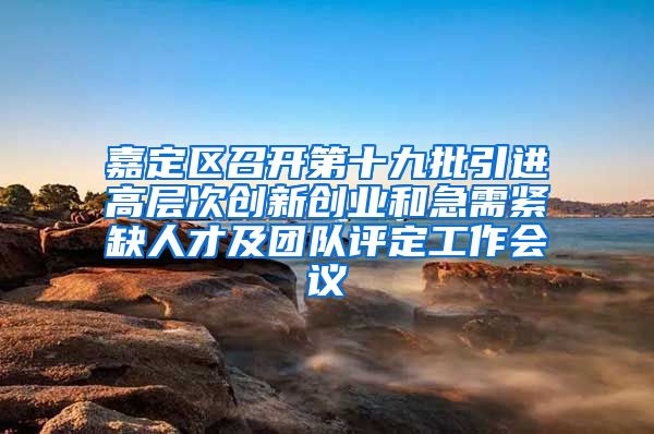 嘉定区召开第十九批引进高层次创新创业和急需紧缺人才及团队评定工作会议