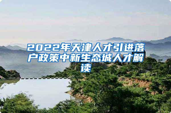 2022年天津人才引进落户政策中新生态城人才解读