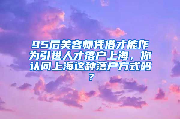 95后美容师凭借才能作为引进人才落户上海，你认同上海这种落户方式吗？