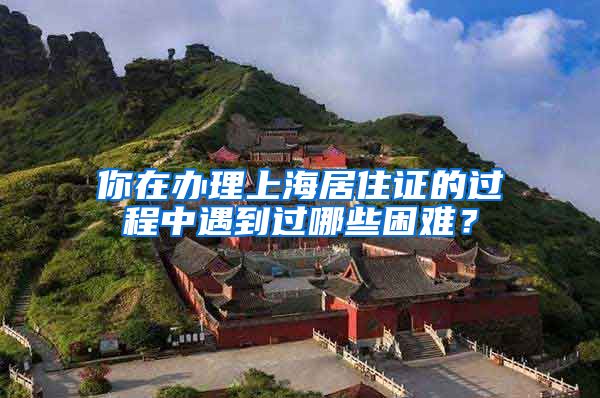 你在办理上海居住证的过程中遇到过哪些困难？