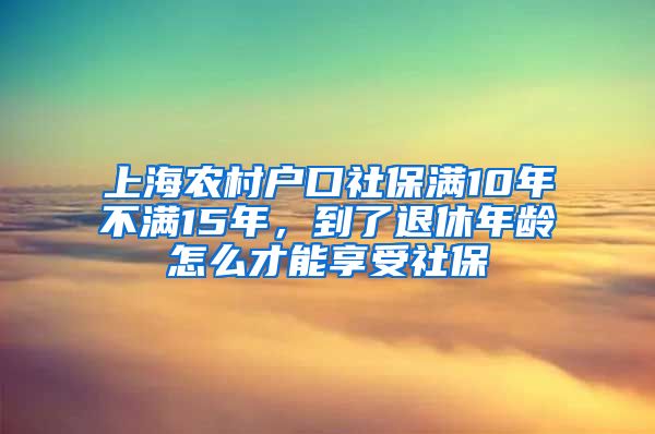 上海农村户口社保满10年不满15年，到了退休年龄怎么才能享受社保