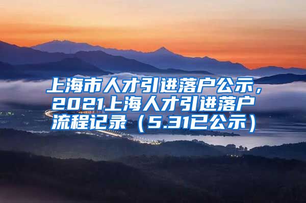 上海市人才引进落户公示，2021上海人才引进落户流程记录（5.31已公示）