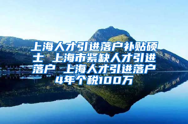 上海人才引进落户补贴硕士 上海市紧缺人才引进落户 上海人才引进落户4年个税100万