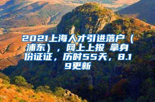 2021上海人才引进落户（浦东），网上上报→拿身份证证，历时55天，8.19更新