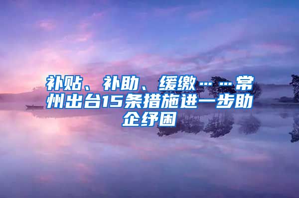 补贴、补助、缓缴……常州出台15条措施进一步助企纾困