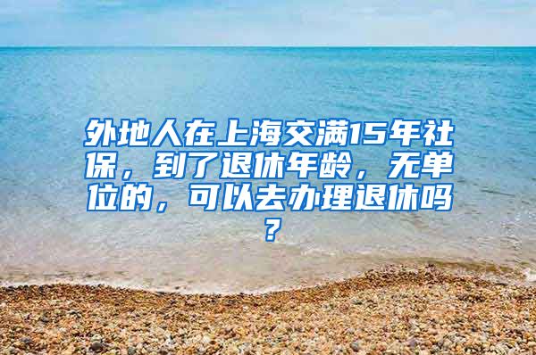 外地人在上海交满15年社保，到了退休年龄，无单位的，可以去办理退休吗？