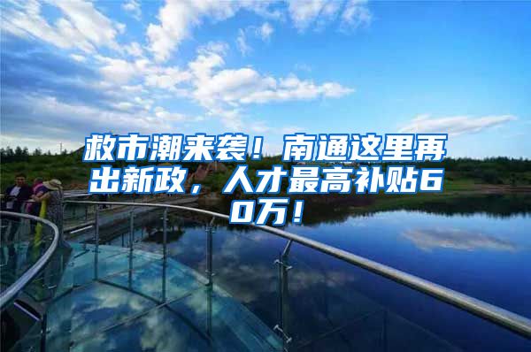 救市潮来袭！南通这里再出新政，人才最高补贴60万！