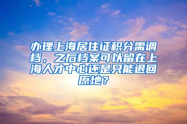 办理上海居住证积分需调档，之后档案可以留在上海人才中心还是只能退回原地？