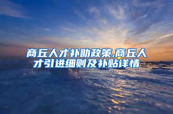 商丘人才补助政策,商丘人才引进细则及补贴详情