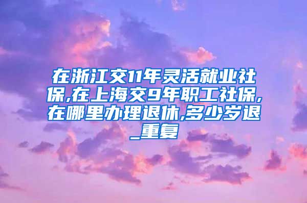 在浙江交11年灵活就业社保,在上海交9年职工社保,在哪里办理退休,多少岁退_重复