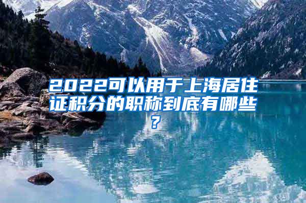 2022可以用于上海居住证积分的职称到底有哪些？