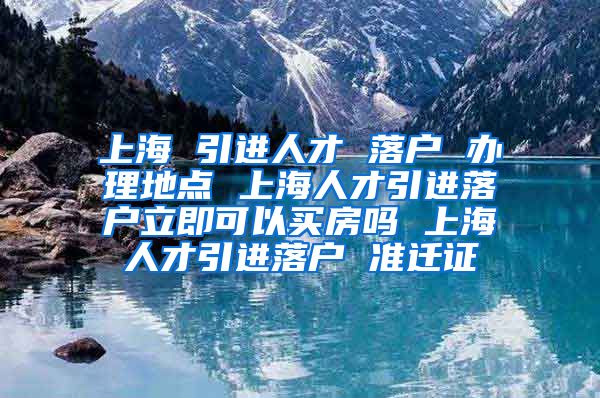 上海 引进人才 落户 办理地点 上海人才引进落户立即可以买房吗 上海人才引进落户 准迁证