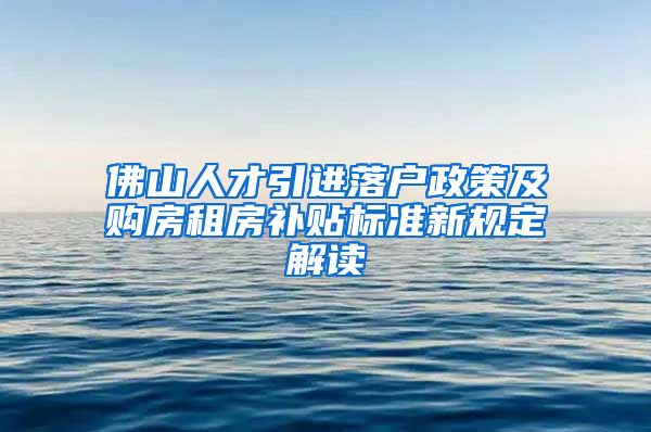 佛山人才引进落户政策及购房租房补贴标准新规定解读