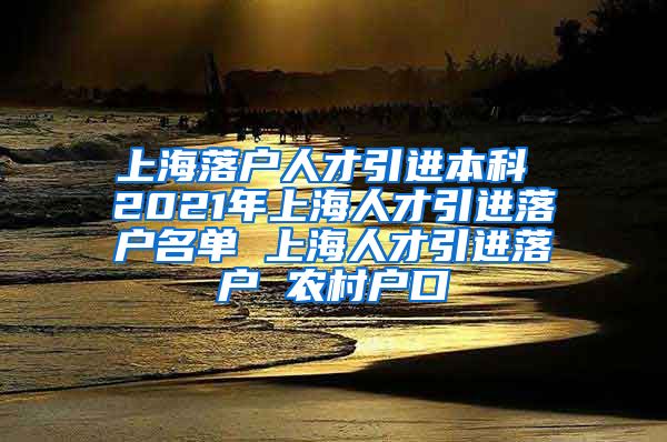 上海落户人才引进本科 2021年上海人才引进落户名单 上海人才引进落户 农村户口