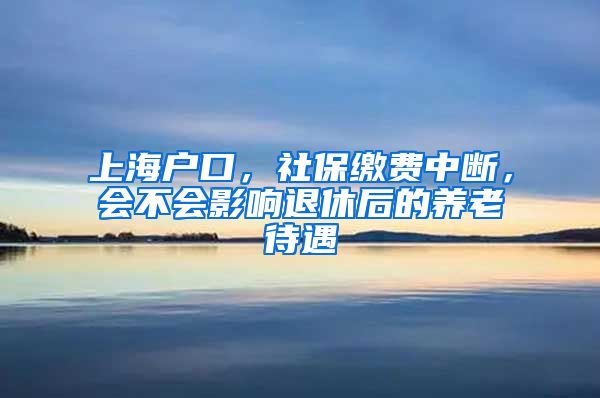 上海户口，社保缴费中断，会不会影响退休后的养老待遇