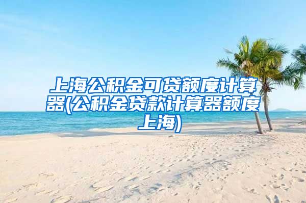 上海公积金可贷额度计算器(公积金贷款计算器额度 上海)