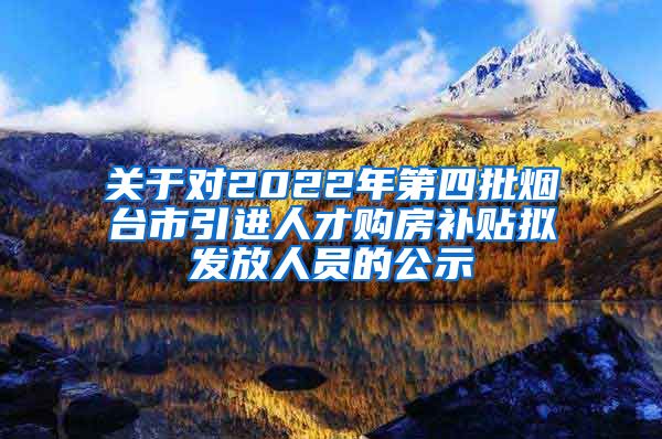 关于对2022年第四批烟台市引进人才购房补贴拟发放人员的公示